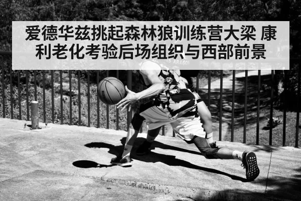 爱德华兹挑起森林狼训练营大梁 康利老化考验后场组织与西部前景 - Kaiyun Sports