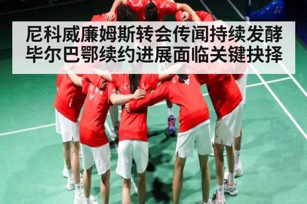 尼科威廉姆斯转会传闻持续发酵 毕尔巴鄂续约进展面临关键抉择 - Kaiyun Sports