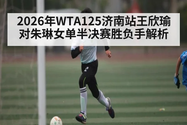2026年WTA125济南站王欣瑜对朱琳女单半决赛胜负手解析