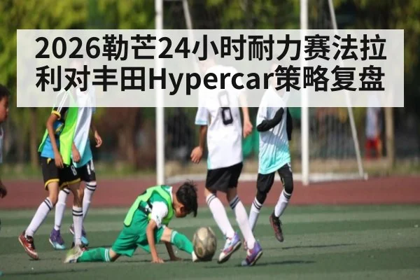 2026勒芒24小时耐力赛法拉利对丰田Hypercar策略复盘 - Kaiyun Sports